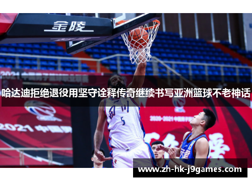 哈达迪拒绝退役用坚守诠释传奇继续书写亚洲篮球不老神话