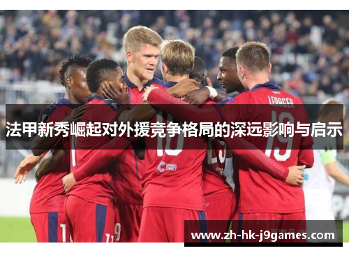法甲新秀崛起对外援竞争格局的深远影响与启示 法甲新秀崛起对外援竞争格局的深远影响与启示